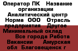 Оператор ПК › Название организации ­ Аналитический центр Норма, ООО › Отрасль предприятия ­ Другое › Минимальный оклад ­ 40 000 - Все города Работа » Вакансии   . Амурская обл.,Благовещенск г.